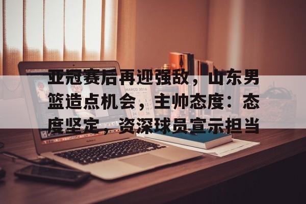 ayx-亚冠赛后再迎强敌，山东男篮造点机会，主帅态度：态度坚定，资深球员宣示担当的简单介绍
