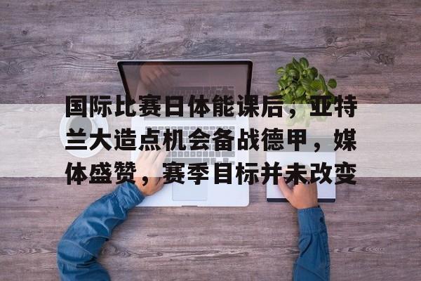 AYX SPORTS-国际比赛日体能课后，亚特兰大造点机会备战德甲，媒体盛赞，赛季目标并未改变的简单介绍